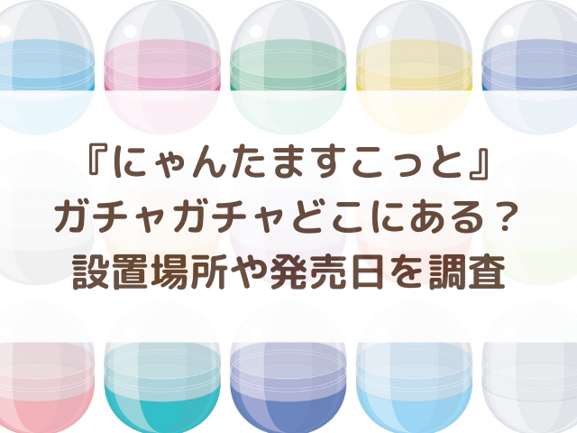 にゃんたますこっとガチャガチャどこにある？設置場所や発売日を調査