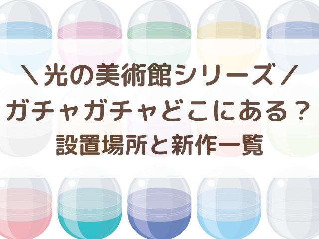 光の美術館ガチャガチャどこにある？設置場所と新作いつから発売か一覧まとめ